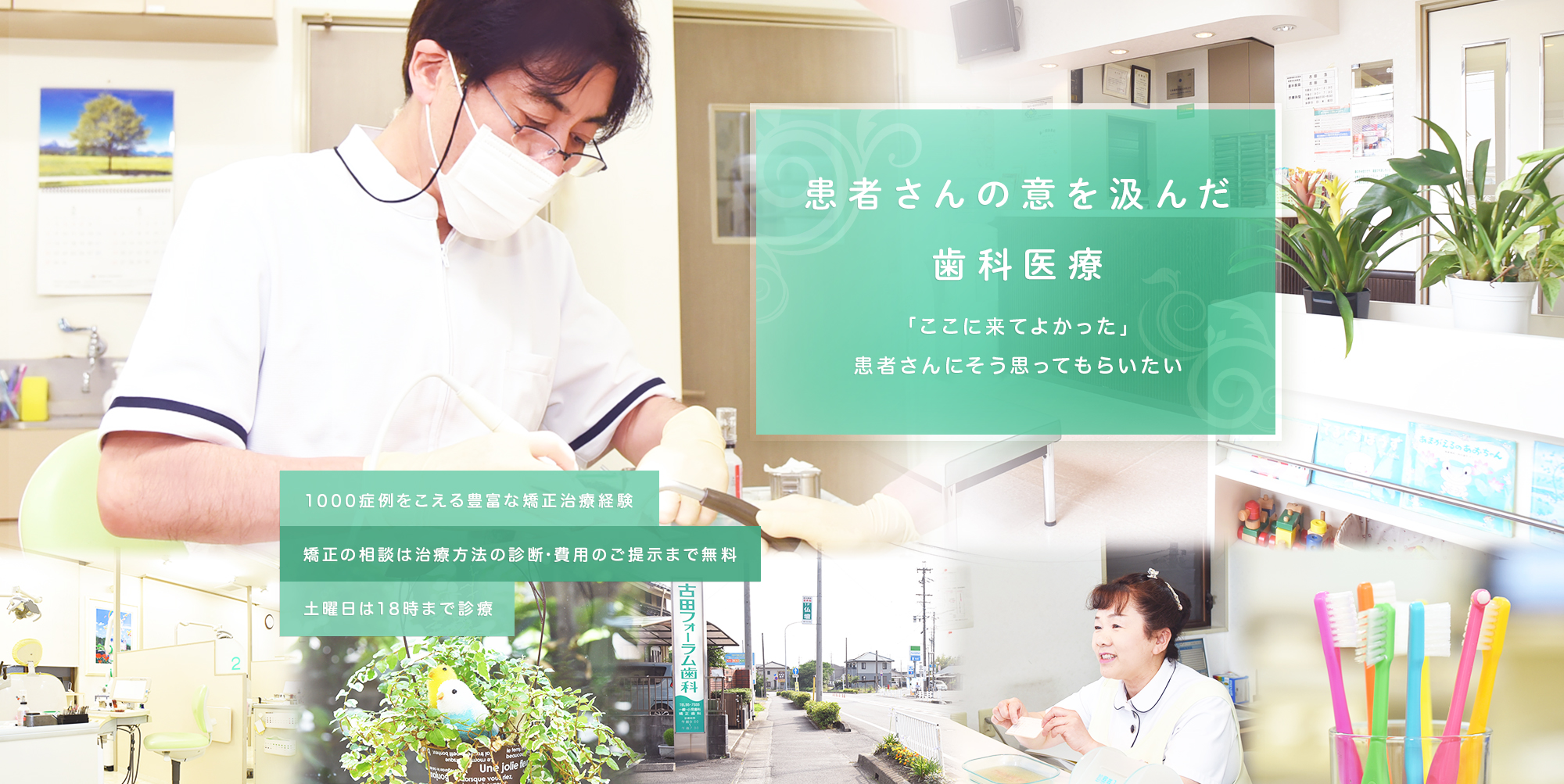 患者さんの意を汲んだ歯科医療 「ここに来てよかった」患者さんにそう思ってもらいたい 1000症例をこえる豊富な治療経験 矯正の相談は治療方法の診断・費用のご提示まで無料 土曜日は18時まで診療